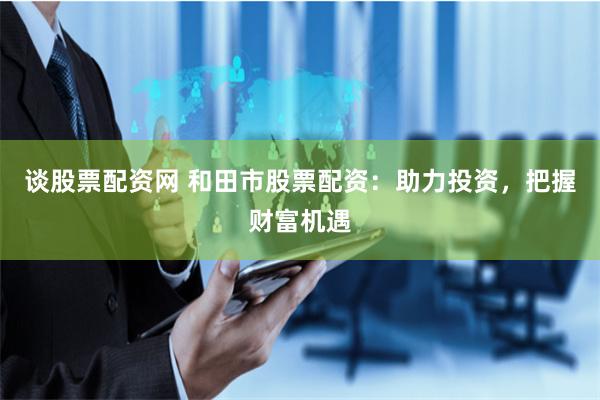 谈股票配资网 和田市股票配资：助力投资，把握财富机遇