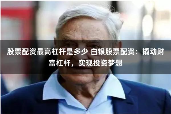 股票配资最高杠杆是多少 白银股票配资：撬动财富杠杆，实现投资梦想