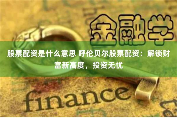 股票配资是什么意思 呼伦贝尔股票配资：解锁财富新高度，投资无忧