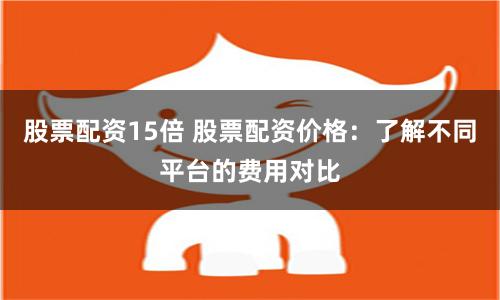 股票配资15倍 股票配资价格：了解不同平台的费用对比