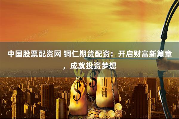 中国股票配资网 铜仁期货配资：开启财富新篇章，成就投资梦想