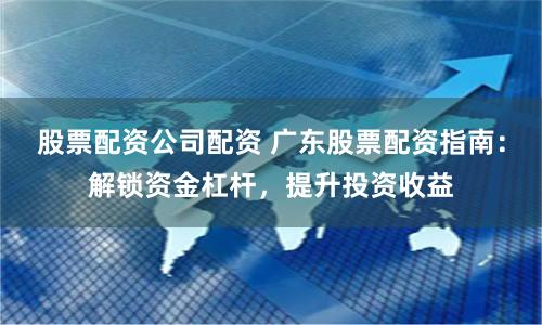 股票配资公司配资 广东股票配资指南：解锁资金杠杆，提升投资收益