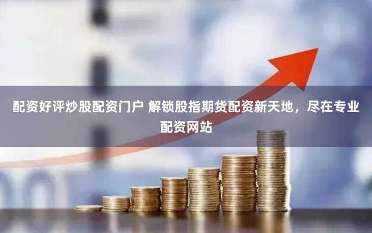 配资好评炒股配资门户 解锁股指期货配资新天地，尽在专业配资网站