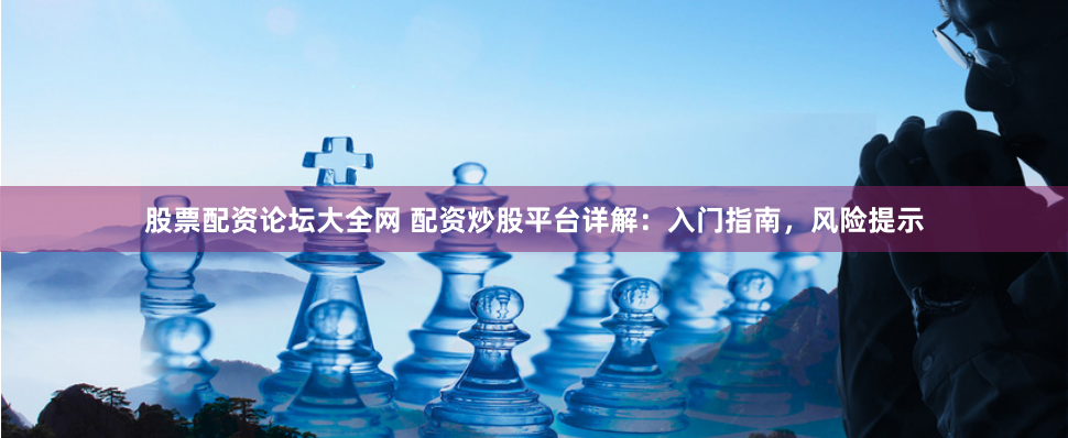 股票配资论坛大全网 配资炒股平台详解：入门指南，风险提示