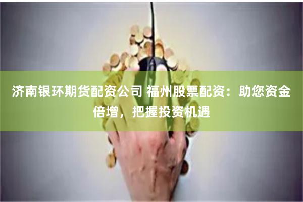济南银环期货配资公司 福州股票配资：助您资金倍增，把握投资机遇