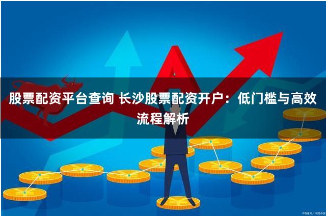 股票配资平台查询 长沙股票配资开户：低门槛与高效流程解析